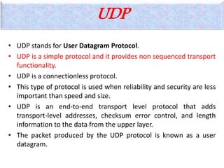 UDP
• UDP stands for User Datagram Protocol.
• UDP is a simple protocol and it provides non sequenced transport
functionality.
• UDP is a connectionless protocol.
• This type of protocol is used when reliability and security are less
important than speed and size.
• UDP is an end-to-end transport level protocol that adds
transport-level addresses, checksum error control, and length
information to the data from the upper layer.
• The packet produced by the UDP protocol is known as a user
datagram.
 