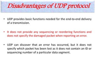 Disadvantages of UDP protocol
• UDP provides basic functions needed for the end-to-end delivery
of a transmission.
• It does not provide any sequencing or reordering functions and
does not specify the damaged packet when reporting an error.
• UDP can discover that an error has occurred, but it does not
specify which packet has been lost as it does not contain an ID or
sequencing number of a particular data segment.
 