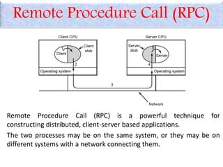 Remote Procedure Call (RPC)
Remote Procedure Call (RPC) is a powerful technique for
constructing distributed, client-server based applications.
The two processes may be on the same system, or they may be on
different systems with a network connecting them.
 