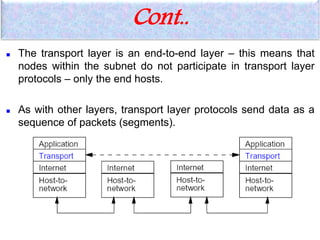  The transport layer is an end-to-end layer – this means that
nodes within the subnet do not participate in transport layer
protocols – only the end hosts.
 As with other layers, transport layer protocols send data as a
sequence of packets (segments).
Cont..
 