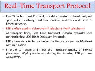 Real-Time Transport Protocol
• Real Time Transport Protocol, is a data transfer protocol designed
specifically to exchange real-time sensitive, audio-visual data on IP-
based networks.
• RTP is often used in Voice-over-IP telephony (VoIP telephony).
• At transport level, Real Time Transport Protocol typically uses
connectionless UDP (User Datagram Protocol).
• RTP allows data to be exchanged in Unicast as well as Multicast
communication.
• In order to handle and meet the necessary Quality of Service
parameters (QoS parameters) during the transfer, RTP partners
with (RTCP).
 
