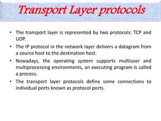 Transport Layer protocols
• The transport layer is represented by two protocols: TCP and
UDP.
• The IP protocol in the network layer delivers a datagram from
a source host to the destination host.
• Nowadays, the operating system supports multiuser and
multiprocessing environments, an executing program is called
a process.
• The transport layer protocols define some connections to
individual ports known as protocol ports.
 