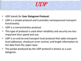 UDP
• UDP stands for User Datagram Protocol.
• UDP is a simple protocol and it provides nonsequenced transport
functionality.
• UDP is a connectionless protocol.
• This type of protocol is used when reliability and security are less
important than speed and size.
• UDP is an end-to-end transport level protocol that adds transport-
level addresses, checksum error control, and length information to
the data from the upper layer.
• The packet produced by the UDP protocol is known as a user
datagram.
 