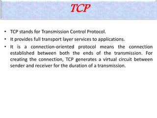 TCP
• TCP stands for Transmission Control Protocol.
• It provides full transport layer services to applications.
• It is a connection-oriented protocol means the connection
established between both the ends of the transmission. For
creating the connection, TCP generates a virtual circuit between
sender and receiver for the duration of a transmission.
 