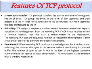 Features Of TCP protocol
• Stream data transfer: TCP protocol transfers the data in the form of contiguous
stream of bytes. TCP group the bytes in the form of TCP segments and then
passed it to the IP layer for transmission to the destination. TCP itself segments
the data and forward to the IP.
• Reliability: TCP assigns a sequence number to each byte transmitted and expects
a positive acknowledgement from the receiving TCP. If ACK is not received within
a timeout interval, then the data is retransmitted to the destination.
The receiving TCP uses the sequence number to reassemble the segments if they
arrive out of order or to eliminate the duplicate segments.
• Flow Control: When receiving TCP sends an acknowledgement back to the sender
indicating the number the bytes it can receive without overflowing its internal
buffer. The number of bytes is sent in ACK in the form of the highest sequence
number that it can receive without any problem. This mechanism is also referred
to as a window mechanism.
 