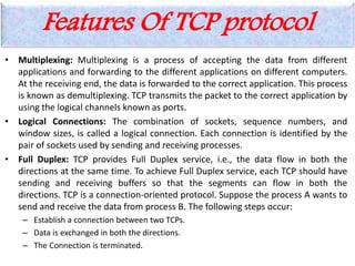 Features Of TCP protocol
• Multiplexing: Multiplexing is a process of accepting the data from different
applications and forwarding to the different applications on different computers.
At the receiving end, the data is forwarded to the correct application. This process
is known as demultiplexing. TCP transmits the packet to the correct application by
using the logical channels known as ports.
• Logical Connections: The combination of sockets, sequence numbers, and
window sizes, is called a logical connection. Each connection is identified by the
pair of sockets used by sending and receiving processes.
• Full Duplex: TCP provides Full Duplex service, i.e., the data flow in both the
directions at the same time. To achieve Full Duplex service, each TCP should have
sending and receiving buffers so that the segments can flow in both the
directions. TCP is a connection-oriented protocol. Suppose the process A wants to
send and receive the data from process B. The following steps occur:
– Establish a connection between two TCPs.
– Data is exchanged in both the directions.
– The Connection is terminated.
 