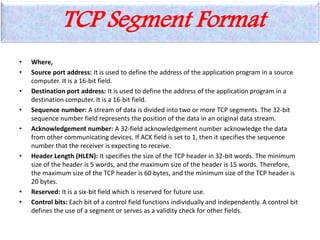 TCP Segment Format
• Where,
• Source port address: It is used to define the address of the application program in a source
computer. It is a 16-bit field.
• Destination port address: It is used to define the address of the application program in a
destination computer. It is a 16-bit field.
• Sequence number: A stream of data is divided into two or more TCP segments. The 32-bit
sequence number field represents the position of the data in an original data stream.
• Acknowledgement number: A 32-field acknowledgement number acknowledge the data
from other communicating devices. If ACK field is set to 1, then it specifies the sequence
number that the receiver is expecting to receive.
• Header Length (HLEN): It specifies the size of the TCP header in 32-bit words. The minimum
size of the header is 5 words, and the maximum size of the header is 15 words. Therefore,
the maximum size of the TCP header is 60 bytes, and the minimum size of the TCP header is
20 bytes.
• Reserved: It is a six-bit field which is reserved for future use.
• Control bits: Each bit of a control field functions individually and independently. A control bit
defines the use of a segment or serves as a validity check for other fields.
 