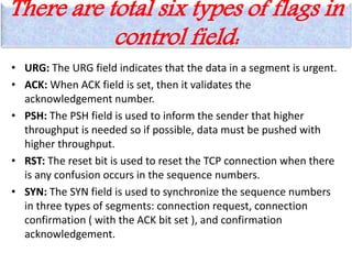 There are total six types of flags in
control field:
• URG: The URG field indicates that the data in a segment is urgent.
• ACK: When ACK field is set, then it validates the
acknowledgement number.
• PSH: The PSH field is used to inform the sender that higher
throughput is needed so if possible, data must be pushed with
higher throughput.
• RST: The reset bit is used to reset the TCP connection when there
is any confusion occurs in the sequence numbers.
• SYN: The SYN field is used to synchronize the sequence numbers
in three types of segments: connection request, connection
confirmation ( with the ACK bit set ), and confirmation
acknowledgement.
 