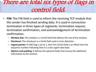 There are total six types of flags in
control field:
• FIN: The FIN field is used to inform the receiving TCP module that
the sender has finished sending data. It is used in connection
termination in three types of segments: termination request,
termination confirmation, and acknowledgement of termination
confirmation.
– Window Size: The window is a 16-bit field that defines the size of the window.
– Checksum: The checksum is a 16-bit field used in error detection.
– Urgent pointer: If URG flag is set to 1, then this 16-bit field is an offset from the
sequence number indicating that it is a last urgent data byte.
– Options and padding: It defines the optional fields that convey the additional
information to the receiver.
 