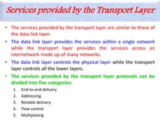 Services provided by the Transport Layer
• The services provided by the transport layer are similar to those of
the data link layer.
• The data link layer provides the services within a single network
while the transport layer provides the services across an
internetwork made up of many networks.
• The data link layer controls the physical layer while the transport
layer controls all the lower layers.
• The services provided by the transport layer protocols can be
divided into five categories:
1. End-to-end delivery
2. Addressing
3. Reliable delivery
4. Flow control
5. Multiplexing
 