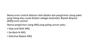 Skema error control didasari oleh deteksi dan pengiriman ulang paket
yang hilang atau rusak disebut sebagai Automatic Repeat Request
(ARQ) error control.
Skema pengiriman ulang ARQ yang paling umum yaitu :
• Stop-and-Wait ARQ
• Go-Back-N ARQ
• Selective Repeat ARQ
 