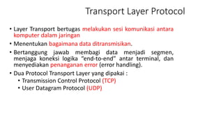 Transport Layer Protocol
• Layer Transport bertugas melakukan sesi komunikasi antara
komputer dalam jaringan
• Menentukan bagaimana data ditransmisikan.
• Bertanggung jawab membagi data menjadi segmen,
menjaga koneksi logika “end-to-end” antar terminal, dan
menyediakan penanganan error (error handling).
• Dua Protocol Transport Layer yang dipakai :
• Transmission Control Protocol (TCP)
• User Datagram Protocol (UDP)
 