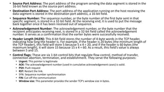 • Source Port Address: The port address of the program sending the data segment is stored in the
16-bit field known as the source port address.
• Destination Port Address: The port address of the application running on the host receiving the
data segment is stored in the destination port address, a 16-bit field.
• Sequence Number: The sequence number, or the byte number of the first byte sent in that
specific segment, is stored in a 32-bit field. At the receiving end, it is used to put the message
back together once it has been received out of sequence.
• Acknowledgement Number: The acknowledgement number, or the byte number that the
recipient anticipates receiving next, is stored in a 32-bit field called the acknowledgement
number. It serves as a confirmation that the earlier bytes were successfully received.
• Header Length (HLEN): This 4-bit field stores the number of 4-byte words in the TCP header,
indicating how long the header is. For example, if the header is 20 bytes (the minimum length of
the TCP header), this field will store 5 because 5 x 4 = 20, and if the header is 60 bytes (the
maximum length), it will store 15 because 15 x 4 = 60. As a result, this field’s value is always
between 5 and 15.
• Control flags: These are six 1-bit control bits that regulate flow control, method of transfer,
connection abortion, termination, and establishment. They serve the following purposes:
• Urgent: This pointer is legitimate
• ACK: The acknowledgement number (used in cumulative acknowledgement cases) is valid.
• PSH: Push request
• RST: Restart the link.
• SYN: Sequence number synchronisation
• FIN: Cut off the communication
• Window size: This parameter provides the sender TCP’s window size in bytes.
 