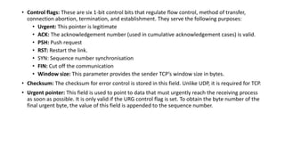 • Control flags: These are six 1-bit control bits that regulate flow control, method of transfer,
connection abortion, termination, and establishment. They serve the following purposes:
• Urgent: This pointer is legitimate
• ACK: The acknowledgement number (used in cumulative acknowledgement cases) is valid.
• PSH: Push request
• RST: Restart the link.
• SYN: Sequence number synchronisation
• FIN: Cut off the communication
• Window size: This parameter provides the sender TCP’s window size in bytes.
• Checksum: The checksum for error control is stored in this field. Unlike UDP, it is required for TCP.
• Urgent pointer: This field is used to point to data that must urgently reach the receiving process
as soon as possible. It is only valid if the URG control flag is set. To obtain the byte number of the
final urgent byte, the value of this field is appended to the sequence number.
 