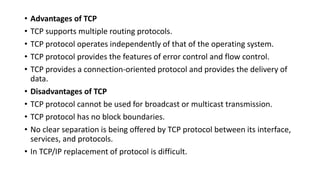 • Advantages of TCP
• TCP supports multiple routing protocols.
• TCP protocol operates independently of that of the operating system.
• TCP protocol provides the features of error control and flow control.
• TCP provides a connection-oriented protocol and provides the delivery of
data.
• Disadvantages of TCP
• TCP protocol cannot be used for broadcast or multicast transmission.
• TCP protocol has no block boundaries.
• No clear separation is being offered by TCP protocol between its interface,
services, and protocols.
• In TCP/IP replacement of protocol is difficult.
 