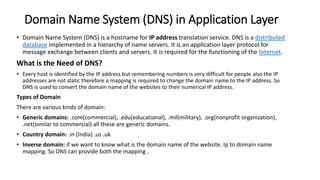Domain Name System (DNS) in Application Layer
• Domain Name System (DNS) is a hostname for IP address translation service. DNS is a distributed
database implemented in a hierarchy of name servers. It is an application layer protocol for
message exchange between clients and servers. It is required for the functioning of the Internet.
What is the Need of DNS?
• Every host is identified by the IP address but remembering numbers is very difficult for people also the IP
addresses are not static therefore a mapping is required to change the domain name to the IP address. So
DNS is used to convert the domain name of the websites to their numerical IP address.
Types of Domain
There are various kinds of domain:
• Generic domains: .com(commercial), .edu(educational), .mil(military), .org(nonprofit organization),
.net(similar to commercial) all these are generic domains.
• Country domain: .in (India) .us .uk
• Inverse domain: if we want to know what is the domain name of the website. Ip to domain name
mapping. So DNS can provide both the mapping .
 