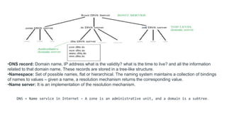 •DNS record: Domain name, IP address what is the validity? what is the time to live? and all the information
related to that domain name. These records are stored in a tree-like structure.
•Namespace: Set of possible names, flat or hierarchical. The naming system maintains a collection of bindings
of names to values – given a name, a resolution mechanism returns the corresponding value.
•Name server: It is an implementation of the resolution mechanism.
DNS = Name service in Internet – A zone is an administrative unit, and a domain is a subtree.
 