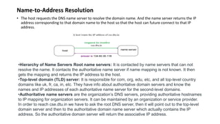 Name-to-Address Resolution
• The host requests the DNS name server to resolve the domain name. And the name server returns the IP
address corresponding to that domain name to the host so that the host can future connect to that IP
address.
•Hierarchy of Name Servers Root name servers: It is contacted by name servers that can not
resolve the name. It contacts the authoritative name server if name mapping is not known. It then
gets the mapping and returns the IP address to the host.
•Top-level domain (TLD) server: It is responsible for com, org, edu, etc, and all top-level country
domains like uk, fr, ca, in, etc. They have info about authoritative domain servers and know the
names and IP addresses of each authoritative name server for the second-level domains.
•Authoritative name servers are the organization’s DNS servers, providing authoritative hostnames
to IP mapping for organization servers. It can be maintained by an organization or service provider.
In order to reach cse.dtu.in we have to ask the root DNS server, then it will point out to the top-level
domain server and then to the authoritative domain name server which actually contains the IP
address. So the authoritative domain server will return the associative IP address.
 
