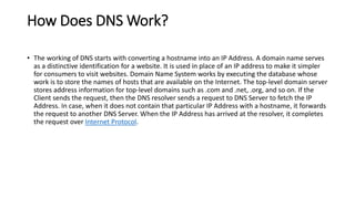 How Does DNS Work?
• The working of DNS starts with converting a hostname into an IP Address. A domain name serves
as a distinctive identification for a website. It is used in place of an IP address to make it simpler
for consumers to visit websites. Domain Name System works by executing the database whose
work is to store the names of hosts that are available on the Internet. The top-level domain server
stores address information for top-level domains such as .com and .net, .org, and so on. If the
Client sends the request, then the DNS resolver sends a request to DNS Server to fetch the IP
Address. In case, when it does not contain that particular IP Address with a hostname, it forwards
the request to another DNS Server. When the IP Address has arrived at the resolver, it completes
the request over Internet Protocol.
 