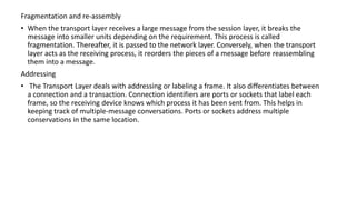 Fragmentation and re-assembly
• When the transport layer receives a large message from the session layer, it breaks the
message into smaller units depending on the requirement. This process is called
fragmentation. Thereafter, it is passed to the network layer. Conversely, when the transport
layer acts as the receiving process, it reorders the pieces of a message before reassembling
them into a message.
Addressing
• The Transport Layer deals with addressing or labeling a frame. It also differentiates between
a connection and a transaction. Connection identifiers are ports or sockets that label each
frame, so the receiving device knows which process it has been sent from. This helps in
keeping track of multiple-message conversations. Ports or sockets address multiple
conservations in the same location.
 