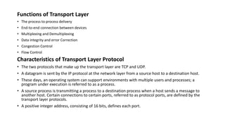 Functions of Transport Layer
• The process to process delivery
• End-to-end connection between devices
• Multiplexing and Demultiplexing
• Data integrity and error Correction
• Congestion Control
• Flow Control
Characteristics of Transport Layer Protocol
• The two protocols that make up the transport layer are TCP and UDP.
• A datagram is sent by the IP protocol at the network layer from a source host to a destination host.
• These days, an operating system can support environments with multiple users and processes; a
program under execution is referred to as a process.
• A source process is transmitting a process to a destination process when a host sends a message to
another host. Certain connections to certain ports, referred to as protocol ports, are defined by the
transport layer protocols.
• A positive integer address, consisting of 16 bits, defines each port.
 