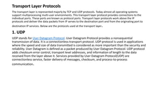 Transport Layer Protocols
The transport layer is represented majorly by TCP and UDP protocols. Today almost all operating systems
support multiprocessing multi-user environments. This transport layer protocol provides connections to the
individual ports. These ports are known as protocol ports. Transport layer protocols work above the IP
protocols and deliver the data packets from IP serves to the destination port and from the originating port to
destination IP services. Below are the protocols used at the transport layer.
1. UDP
UDP stands for User Datagram Protocol. User Datagram Protocol provides a nonsequential
transmission of data. It is a connectionless transport protocol. UDP protocol is used in applications
where the speed and size of data transmitted is considered as more important than the security and
reliability. User Datagram is defined as a packet produced by User Datagram Protocol. UDP protocol
adds checksum error control, transport level addresses, and information of length to the data
received from the layer above it. Services provided by User Datagram Protocol(UDP) are
connectionless service, faster delivery of messages, checksum, and process-to-process
communication.
 