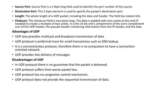 • Source Port: Source Port is a 2 Byte long field used to identify the port number of the source.
• Destination Port: This 2-byte element is used to specify the packet’s destination port.
• Length: The whole length of a UDP packet, including the data and header. The field has sixteen bits.
• Cheksum: The checksum field is two bytes long. The data is padded with zero octets at the end (if
needed) to create a multiple of two octets. It is the 16-bit one’s complement of the one’s complement
sum of the UDP header, the pseudo-header containing information from the IP header, and the data.
Advantages of UDP
• UDP also provides multicast and broadcast transmission of data.
• UDP protocol is preferred more for small transactions such as DNS lookup.
• It is a connectionless protocol, therefore there is no compulsion to have a connection-
oriented network.
• UDP provides fast delivery of messages.
Disadvantages of UDP
• In UDP protocol there is no guarantee that the packet is delivered.
• UDP protocol suffers from worse packet loss.
• UDP protocol has no congestion control mechanism.
• UDP protocol does not provide the sequential transmission of data.
 