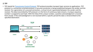 2. TCP
• TCP stands for Transmission Control Protocol. TCP protocol provides transport layer services to applications. TCP
protocol is a connection-oriented protocol. A secured connection is being established between the sender and the
receiver. For a generation of a secured connection, a virtual circuit is generated between the sender and the
receiver. The data transmitted by TCP protocol is in the form of continuous byte streams. A unique sequence
number is assigned to each byte. With the help of this unique number, a positive acknowledgment is received
from receipt. If the acknowledgment is not received within a specific period the data is retransmitted to the
specified destination.
 