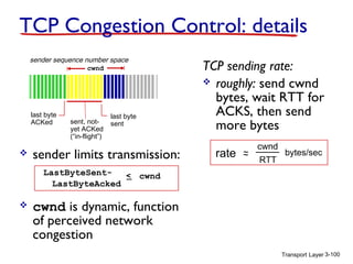 TCP Congestion Control: details
sender sequence number space
cwnd

last byte
ACKed



sent, notyet ACKed
(“in-flight”)

last byte
sent

sender limits transmission:

TCP sending rate:
 roughly: send cwnd
bytes, wait RTT for
ACKS, then send
more bytes
rate

~
~

cwnd
RTT

bytes/sec

LastByteSent< cwnd
LastByteAcked



cwnd is dynamic, function
of perceived network
congestion
Transport Layer 3-100

 