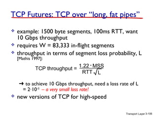TCP Futures: TCP over “long, fat pipes”





example: 1500 byte segments, 100ms RTT, want
10 Gbps throughput
requires W = 83,333 in-flight segments
throughput in terms of segment loss probability, L
[Mathis 1997]:

1.22 . MSS
TCP throughput =
RTT L

➜ to achieve 10 Gbps throughput, need a loss rate of L
= 2·10-10 – a very small loss rate!


new versions of TCP for high-speed
Transport Layer 3-106

 