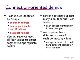 Connection-oriented demux


TCP socket identified
by 4-tuple:
 source IP address
 source port number
 dest IP address
 dest port number



demux: receiver uses
all four values to direct
segment to appropriate
socket



server host may support
many simultaneous TCP
sockets:
 each socket identified by
its own 4-tuple



web servers have
different sockets for
each connecting client
 non-persistent HTTP will
have different socket for
each request

Transport Layer 3-12

 