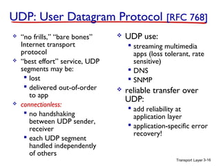UDP: User Datagram Protocol [RFC 768]






“no frills,” “bare bones”
Internet transport
protocol
“best effort” service, UDP
segments may be:
 lost
 delivered out-of-order
to app
connectionless:
 no handshaking
between UDP sender,
receiver
 each UDP segment
handled independently
of others



UDP use:
 streaming multimedia
apps (loss tolerant, rate
sensitive)
 DNS
 SNMP



reliable transfer over
UDP:
 add reliability at
application layer
 application-specific error
recovery!

Transport Layer 3-16

 