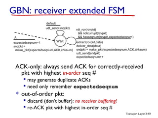 GBN: receiver extended FSM
default
udt_send(sndpkt)

Λ

Wait
expectedseqnum=1
sndpkt =
make_pkt(expectedseqnum,ACK,chksum)

rdt_rcv(rcvpkt)
&& notcurrupt(rcvpkt)
&& hasseqnum(rcvpkt,expectedseqnum)
extract(rcvpkt,data)
deliver_data(data)
sndpkt = make_pkt(expectedseqnum,ACK,chksum)
udt_send(sndpkt)
expectedseqnum++

ACK-only: always send ACK for correctly-received
pkt with highest in-order seq #
 may generate duplicate ACKs
 need only remember expectedseqnum


out-of-order pkt:
 discard (don’t buffer): no receiver buffering!
 re-ACK pkt with highest in-order seq #
Transport Layer 3-49

 