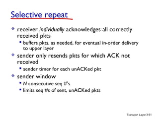 Selective repeat


receiver individually acknowledges all correctly
received pkts
 buffers pkts, as needed, for eventual in-order delivery
to upper layer



sender only resends pkts for which ACK not
received
 sender timer for each unACKed pkt



sender window
 N consecutive seq #’s
 limits seq #s of sent, unACKed pkts

Transport Layer 3-51

 