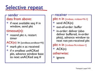 Selective repeat
sender
data from above:


if next available seq # in
window, send pkt

timeout(n):
resend pkt n, restart
timer
ACK(n) in [sendbase,sendbase+N]:
 mark pkt n as received
 if n smallest unACKed
pkt, advance window base
to next unACKed seq #

receiver
pkt n in [rcvbase, rcvbase+N-1]






send ACK(n)
out-of-order: buffer
in-order: deliver (also
deliver buffered, in-order
pkts), advance window to
next not-yet-received pkt

pkt n in [rcvbase-N,rcvbase-1]


ACK(n)

otherwise:


ignore

Transport Layer 3-53

 