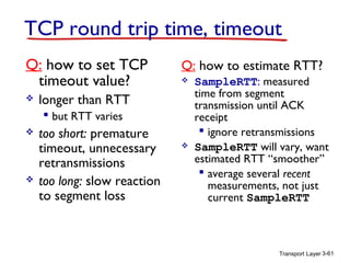 TCP round trip time, timeout
Q: how to set TCP
timeout value?


Q: how to estimate RTT?


longer than RTT
 but RTT varies





too short: premature
timeout, unnecessary
retransmissions
too long: slow reaction
to segment loss



SampleRTT: measured
time from segment
transmission until ACK
receipt
 ignore retransmissions
SampleRTT will vary, want
estimated RTT “smoother”
 average several recent
measurements, not just
current SampleRTT

Transport Layer 3-61

 