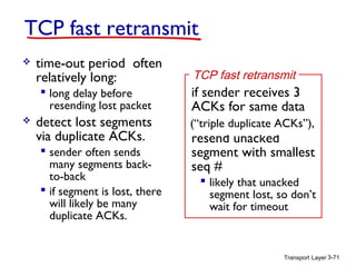 TCP fast retransmit


time-out period often
relatively long:
 long delay before
resending lost packet



detect lost segments
via duplicate ACKs.
 sender often sends
many segments backto-back
 if segment is lost, there
will likely be many
duplicate ACKs.

TCP fast retransmit

if sender receives 3
ACKs for same data
(“triple duplicate ACKs”),
(“triple duplicate ACKs”),

resend unacked
segment with smallest
seq #

 likely that unacked
segment lost, so don’t
wait for timeout

Transport Layer 3-71

 