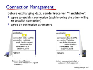 Connection Management
before exchanging data, sender/receiver “handshake”:




agree to establish connection (each knowing the other willing
to establish connection)
agree on connection parameters
application

application

connection state: ESTAB
connection variables:
seq # client-to-server
server-to-client
rcvBuffer size
at server,client

connection state: ESTAB
connection Variables:
seq # client-to-server
server-to-client
rcvBuffer size
at server,client

network

network

Socket clientSocket =
newSocket("hostname","port
number");

Socket connectionSocket =
welcomeSocket.accept();
Transport Layer 3-77

 
