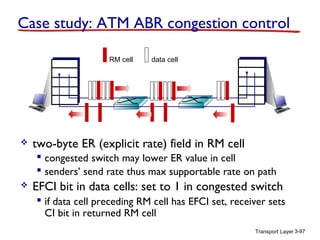 Case study: ATM ABR congestion control
RM cell



data cell

two-byte ER (explicit rate) field in RM cell
 congested switch may lower ER value in cell
 senders’ send rate thus max supportable rate on path



EFCI bit in data cells: set to 1 in congested switch
 if data cell preceding RM cell has EFCI set, receiver sets
CI bit in returned RM cell
Transport Layer 3-97

 
