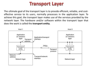 The ultimate goal of the transport layer is to provide efficient, reliable, and cost-
effective service to its users, normally processes in the application layer. To
achieve this goal, the transport layer makes use of the services provided by the
network layer. The hardware and/or software within the transport layer that
does the work is called the transport entity.
 