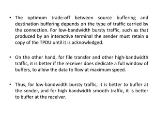 • The optimum trade-off between source buffering and
destination buffering depends on the type of traffic carried by
the connection. For low-bandwidth bursty traffic, such as that
produced by an interactive terminal the sender must retain a
copy of the TPDU until it is acknowledged.
• On the other hand, for file transfer and other high-bandwidth
traffic, it is better if the receiver does dedicate a full window of
buffers, to allow the data to flow at maximum speed.
• Thus, for low-bandwidth bursty traffic, it is better to buffer at
the sender, and for high bandwidth smooth traffic, it is better
to buffer at the receiver.
 