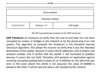 UDP Checksum (A checksum to verify that the end to end data has not been
corrupted by routers or bridges in the network or by the processing in an end
system. The algorithm to compute the checksum is the Standard Internet
Checksum algorithm. This allows the receiver to verify that it was the intended
destination of the packet, because it covers the IP addresses, port numbers and
protocol number, and it verifies that the packet is not truncated or padded,
because it covers the size field. Therefore, this protects an application against
receiving corrupted payload data in place of, or in addition to, the data that was
sent. In the cases where this check is not required, the value of 0x0000 is
placed in this field, in which case the data is not checked by the receiver.
 