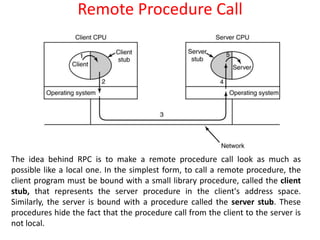 Remote Procedure Call
The idea behind RPC is to make a remote procedure call look as much as
possible like a local one. In the simplest form, to call a remote procedure, the
client program must be bound with a small library procedure, called the client
stub, that represents the server procedure in the client's address space.
Similarly, the server is bound with a procedure called the server stub. These
procedures hide the fact that the procedure call from the client to the server is
not local.
 
