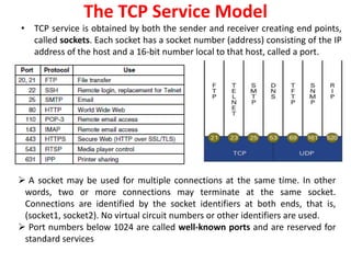 The TCP Service Model
• TCP service is obtained by both the sender and receiver creating end points,
called sockets. Each socket has a socket number (address) consisting of the IP
address of the host and a 16-bit number local to that host, called a port.
 A socket may be used for multiple connections at the same time. In other
words, two or more connections may terminate at the same socket.
Connections are identified by the socket identifiers at both ends, that is,
(socket1, socket2). No virtual circuit numbers or other identifiers are used.
 Port numbers below 1024 are called well-known ports and are reserved for
standard services
 