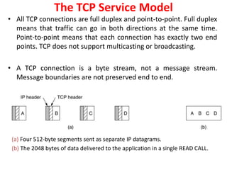 • All TCP connections are full duplex and point-to-point. Full duplex
means that traffic can go in both directions at the same time.
Point-to-point means that each connection has exactly two end
points. TCP does not support multicasting or broadcasting.
• A TCP connection is a byte stream, not a message stream.
Message boundaries are not preserved end to end.
The TCP Service Model
(a) Four 512-byte segments sent as separate IP datagrams.
(b) The 2048 bytes of data delivered to the application in a single READ CALL.
 