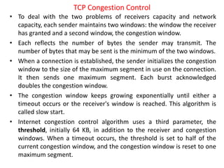 • To deal with the two problems of receivers capacity and network
capacity, each sender maintains two windows: the window the receiver
has granted and a second window, the congestion window.
• Each reflects the number of bytes the sender may transmit. The
number of bytes that may be sent is the minimum of the two windows.
• When a connection is established, the sender initializes the congestion
window to the size of the maximum segment in use on the connection.
It then sends one maximum segment. Each burst acknowledged
doubles the congestion window.
• The congestion window keeps growing exponentially until either a
timeout occurs or the receiver's window is reached. This algorithm is
called slow start.
• Internet congestion control algorithm uses a third parameter, the
threshold, initially 64 KB, in addition to the receiver and congestion
windows. When a timeout occurs, the threshold is set to half of the
current congestion window, and the congestion window is reset to one
maximum segment.
TCP Congestion Control
 