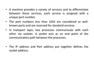 • A machine provides a variety of services and to differentiate
between these services, each service is assigned with a
unique port number.
• The port numbers less than 1024 are considered as well-
known ports and are reserved for standard services.
• In transport layer, two processes communicate with each
other via sockets. A socket acts as an end point of the
communication path between the processes.
• The IP address and Port address put together defines the
socket address.
 