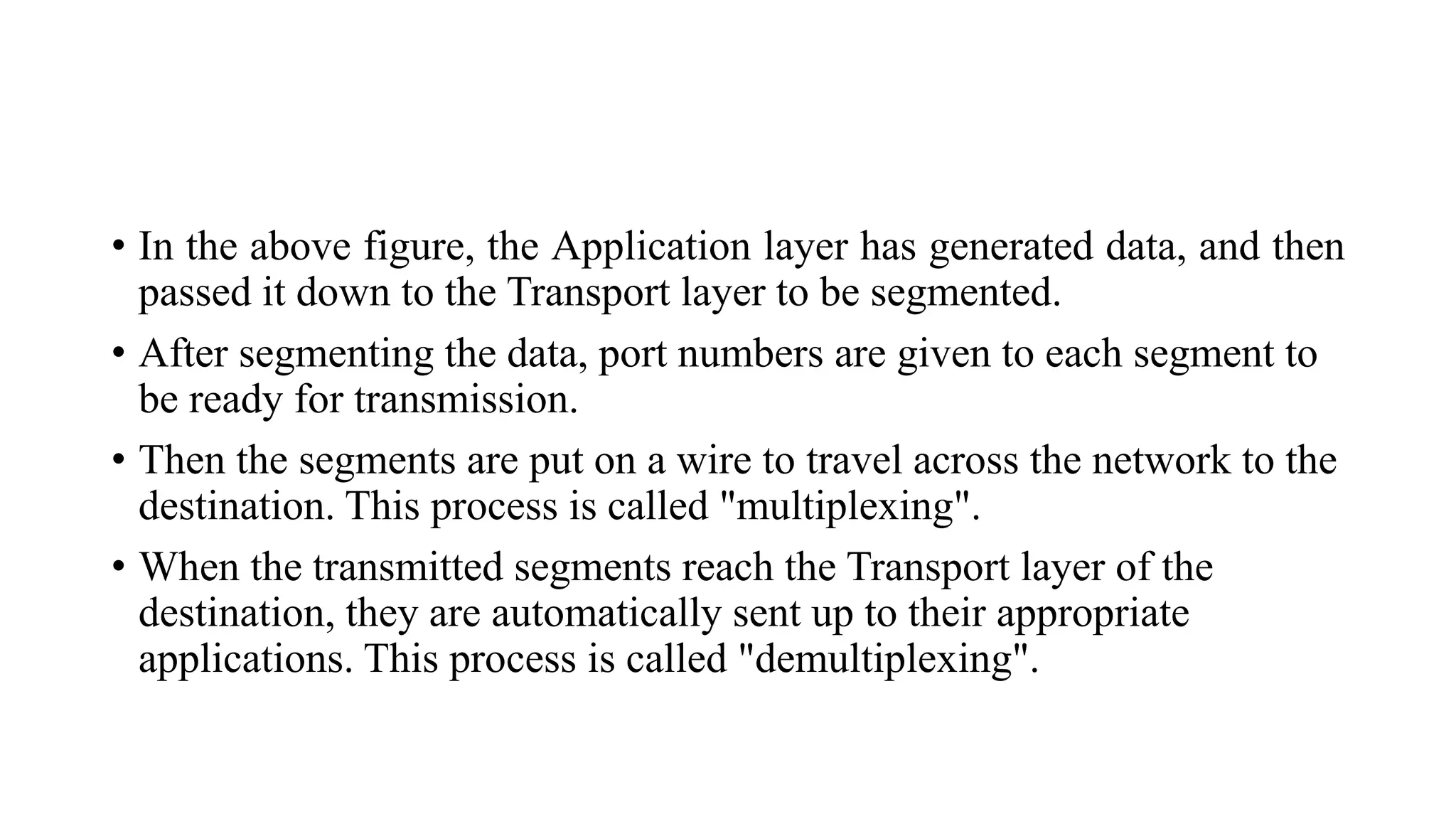 • In the above figure, the Application layer has generated data, and then
passed it down to the Transport layer to be segmented.
• After segmenting the data, port numbers are given to each segment to
be ready for transmission.
• Then the segments are put on a wire to travel across the network to the
destination. This process is called "multiplexing".
• When the transmitted segments reach the Transport layer of the
destination, they are automatically sent up to their appropriate
applications. This process is called "demultiplexing".
 