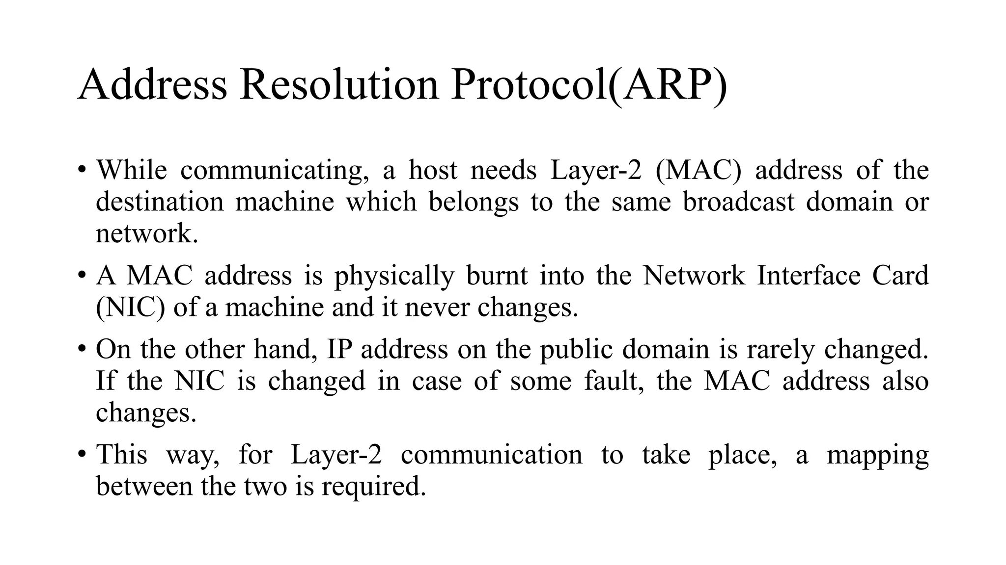 Address Resolution Protocol(ARP)
• While communicating, a host needs Layer-2 (MAC) address of the
destination machine which belongs to the same broadcast domain or
network.
• A MAC address is physically burnt into the Network Interface Card
(NIC) of a machine and it never changes.
• On the other hand, IP address on the public domain is rarely changed.
If the NIC is changed in case of some fault, the MAC address also
changes.
• This way, for Layer-2 communication to take place, a mapping
between the two is required.
 