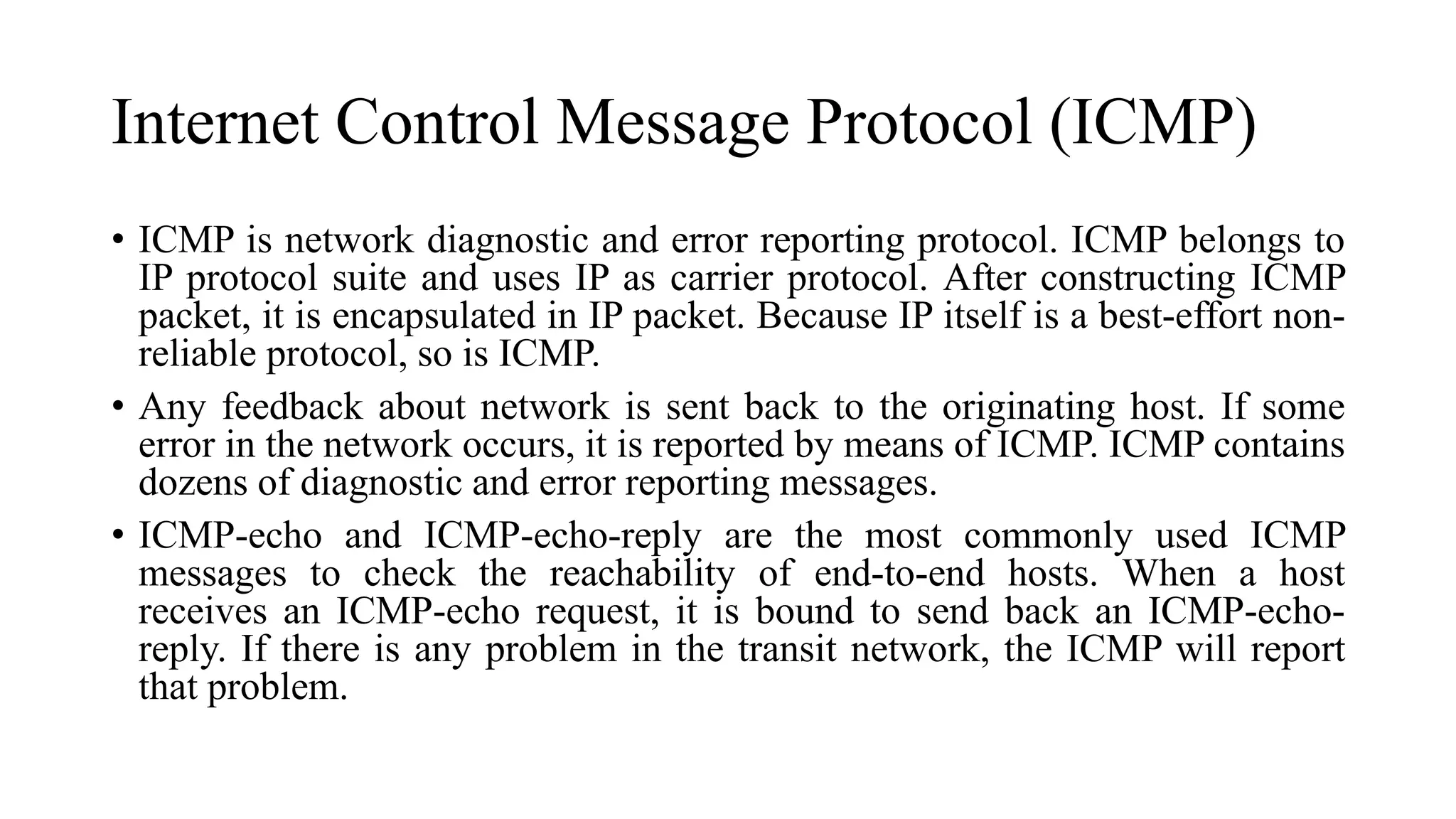 Internet Control Message Protocol (ICMP)
• ICMP is network diagnostic and error reporting protocol. ICMP belongs to
IP protocol suite and uses IP as carrier protocol. After constructing ICMP
packet, it is encapsulated in IP packet. Because IP itself is a best-effort non-
reliable protocol, so is ICMP.
• Any feedback about network is sent back to the originating host. If some
error in the network occurs, it is reported by means of ICMP. ICMP contains
dozens of diagnostic and error reporting messages.
• ICMP-echo and ICMP-echo-reply are the most commonly used ICMP
messages to check the reachability of end-to-end hosts. When a host
receives an ICMP-echo request, it is bound to send back an ICMP-echo-
reply. If there is any problem in the transit network, the ICMP will report
that problem.
 